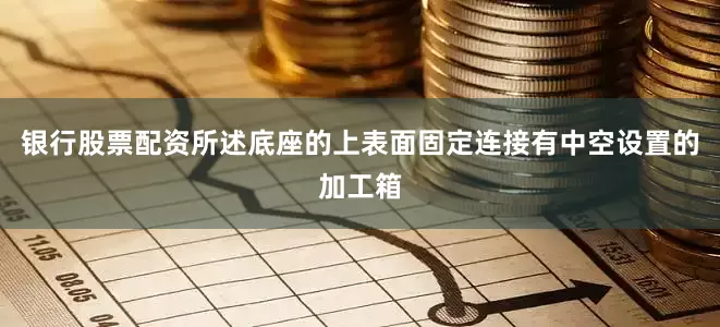 银行股票配资所述底座的上表面固定连接有中空设置的加工箱