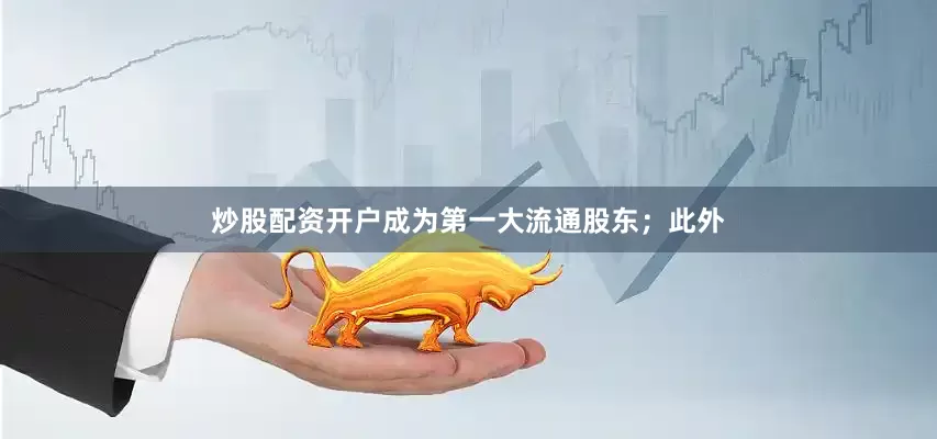 炒股配资开户成为第一大流通股东；此外
