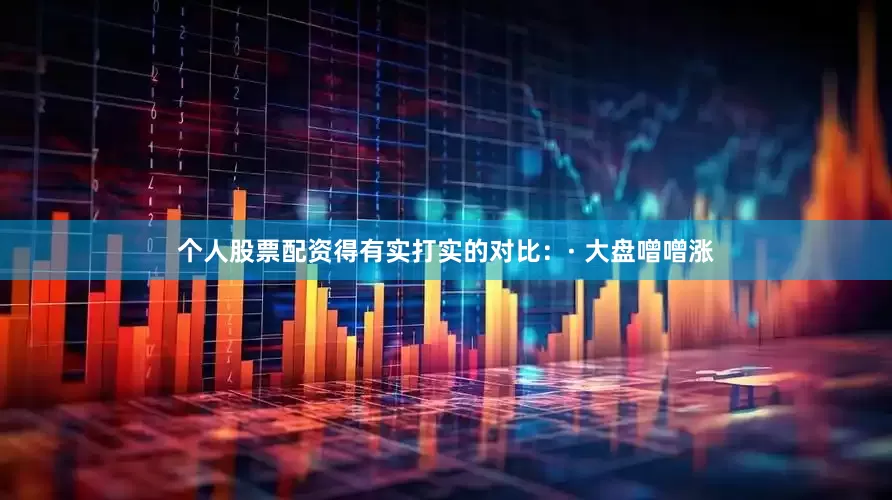 个人股票配资得有实打实的对比：· 大盘噌噌涨