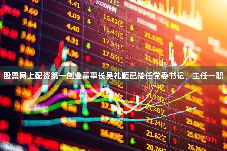 股票网上配资第一创业董事长吴礼顺已接任党委书记、主任一职