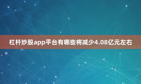 杠杆炒股app平台有哪些将减少4.08亿元左右