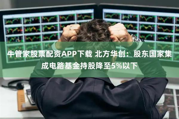 牛管家股票配资APP下载 北方华创：股东国家集成电路基金持股降至5%以下