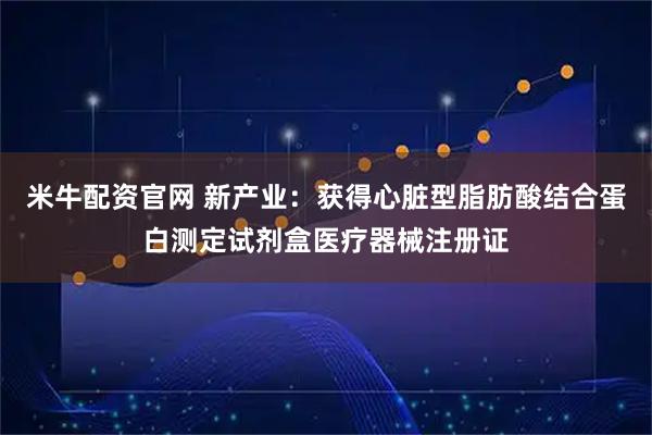 米牛配资官网 新产业：获得心脏型脂肪酸结合蛋白测定试剂盒医疗器械注册证