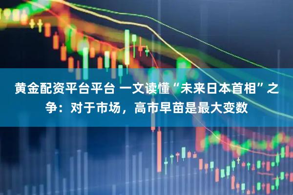 黄金配资平台平台 一文读懂“未来日本首相”之争：对于市场，高市早苗是最大变数