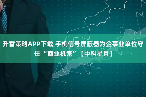 升富策略APP下载 手机信号屏蔽器为企事业单位守住 “商业机密”【中科星月】
