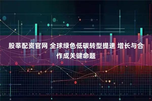 股莘配资官网 全球绿色低碳转型提速 增长与合作成关键命题