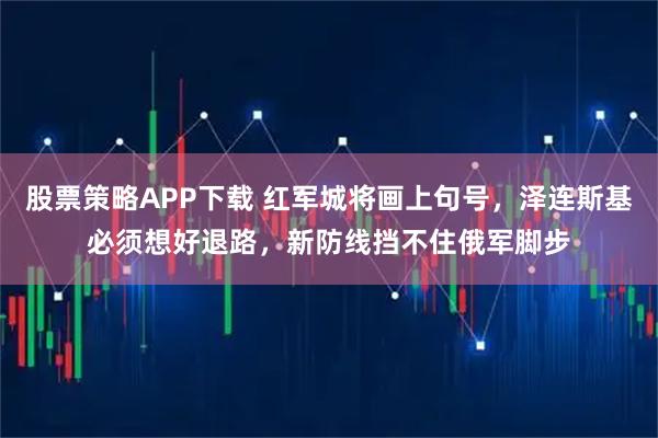 股票策略APP下载 红军城将画上句号，泽连斯基必须想好退路，新防线挡不住俄军脚步