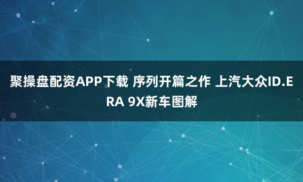聚操盘配资APP下载 序列开篇之作 上汽大众ID.ERA 9X新车图解