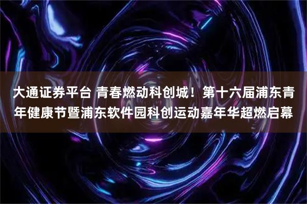 大通证券平台 青春燃动科创城！第十六届浦东青年健康节暨浦东软件园科创运动嘉年华超燃启幕