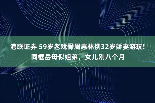 港联证券 59岁老戏骨周惠林携32岁娇妻游玩!同框岳母似姐弟，女儿刚八个月