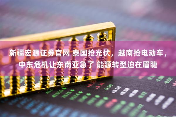 新疆宏源证券官网 泰国抢光伏，越南抢电动车，中东危机让东南亚急了 能源转型迫在眉睫