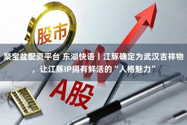 聚宝盆配资平台 东湖快语丨江豚确定为武汉吉祥物，让江豚IP拥有鲜活的“人格魅力”