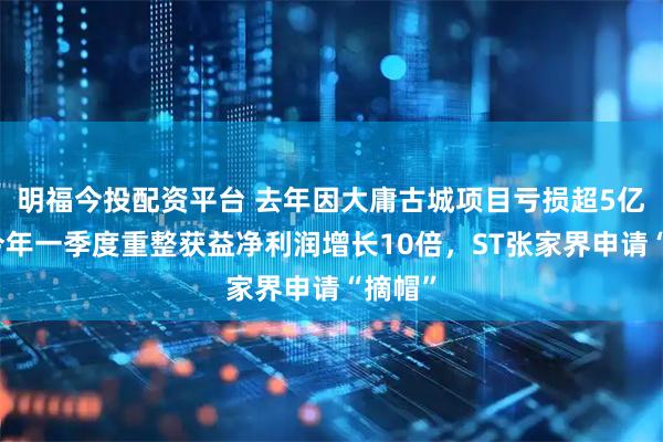 明福今投配资平台 去年因大庸古城项目亏损超5亿元，今年一季度重整获益净利润增长10倍，ST张家界申请“摘帽”