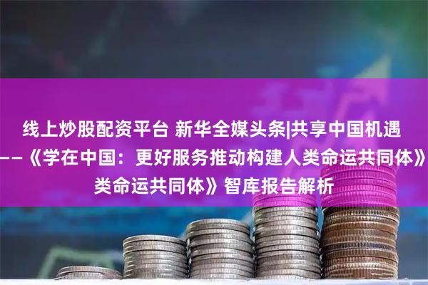 线上炒股配资平台 新华全媒头条|共享中国机遇 促进文明互鉴——《学在中国：更好服务推动构建人类命运共同体》智库报告解析