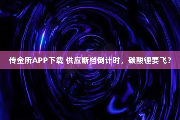 传金所APP下载 供应断档倒计时，碳酸锂要飞？