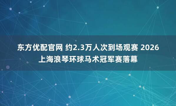 东方优配官网 约2.3万人次到场观赛 2026上海浪琴环球马术冠军赛落幕