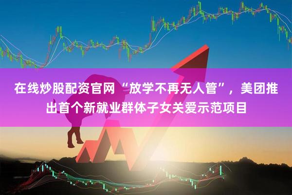 在线炒股配资官网 “放学不再无人管”，美团推出首个新就业群体子女关爱示范项目