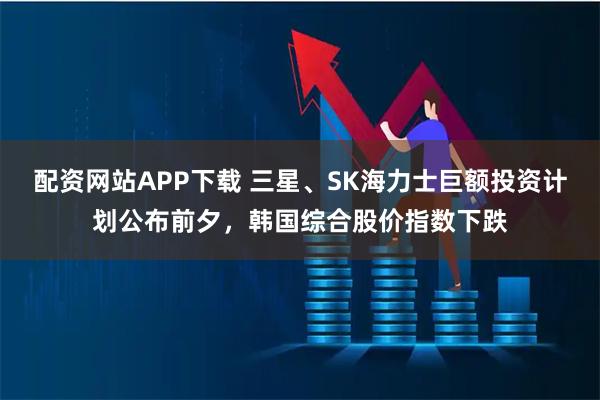 配资网站APP下载 三星、SK海力士巨额投资计划公布前夕，韩国综合股价指数下跌