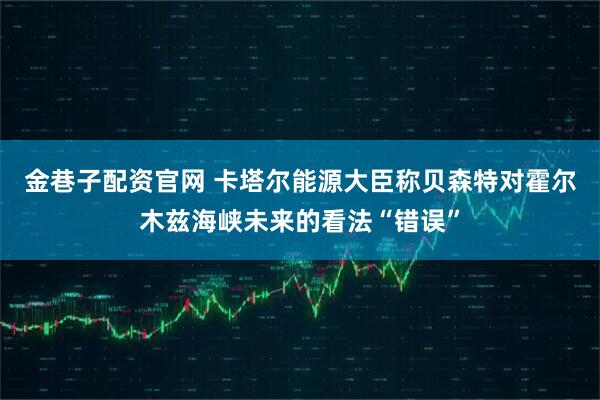 金巷子配资官网 卡塔尔能源大臣称贝森特对霍尔木兹海峡未来的看法“错误”